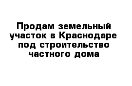 Продам земельный участок в Краснодаре под строительство частного дома 